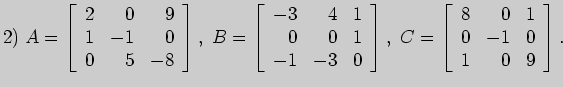 $\displaystyle 2)\;
A=\left[\begin{array}{rrr}
2&0&9\\
1&-1&0\\
0&5&-8
\end{ar...
...ht],\;
C=\left[\begin{array}{rrr}
8&0&1\\
0&-1&0\\
1&0&9
\end{array}\right].
$